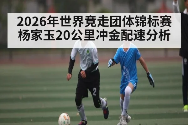 2026年世界竞走团体锦标赛杨家玉20公里冲金配速分析 | kaiyun